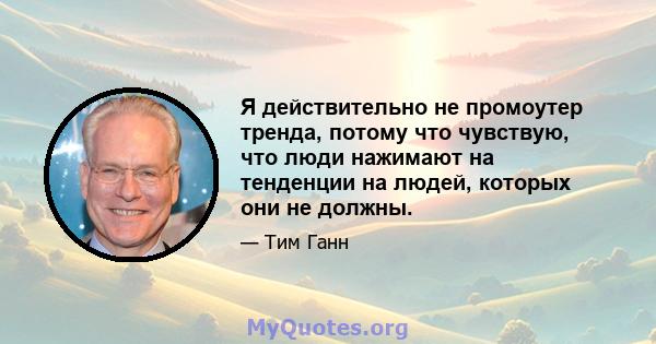 Я действительно не промоутер тренда, потому что чувствую, что люди нажимают на тенденции на людей, которых они не должны.