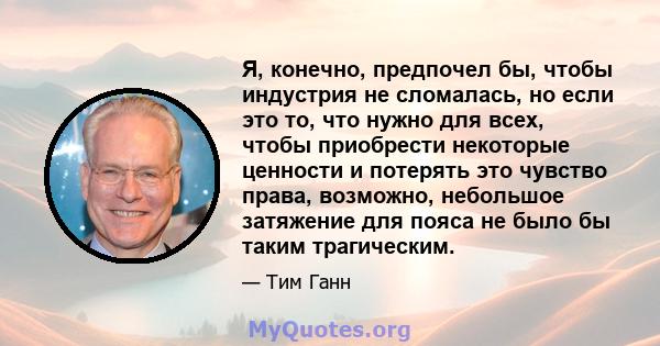 Я, конечно, предпочел бы, чтобы индустрия не сломалась, но если это то, что нужно для всех, чтобы приобрести некоторые ценности и потерять это чувство права, возможно, небольшое затяжение для пояса не было бы таким