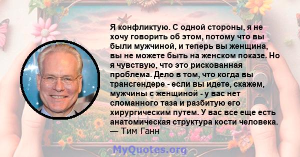 Я конфликтую. С одной стороны, я не хочу говорить об этом, потому что вы были мужчиной, и теперь вы женщина, вы не можете быть на женском показе. Но я чувствую, что это рискованная проблема. Дело в том, что когда вы