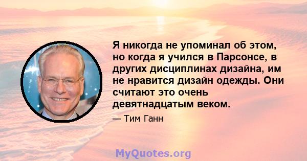 Я никогда не упоминал об этом, но когда я учился в Парсонсе, в других дисциплинах дизайна, им не нравится дизайн одежды. Они считают это очень девятнадцатым веком.