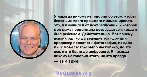 Я никогда никому не говорил об этом, чтобы бежать из моего прошлого и замаскировать это, я избавился от всех записений, к которой моя мама продолжала возвращаться, когда я был ребенком. Действительно. Вот почему всякий