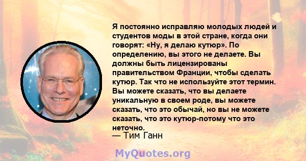 Я постоянно исправляю молодых людей и студентов моды в этой стране, когда они говорят: «Ну, я делаю кутюр». По определению, вы этого не делаете. Вы должны быть лицензированы правительством Франции, чтобы сделать кутюр.