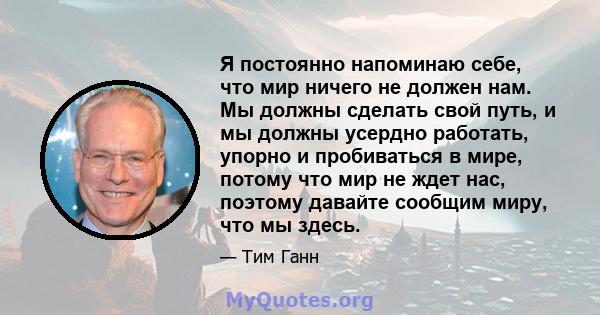 Я постоянно напоминаю себе, что мир ничего не должен нам. Мы должны сделать свой путь, и мы должны усердно работать, упорно и пробиваться в мире, потому что мир не ждет нас, поэтому давайте сообщим миру, что мы здесь.