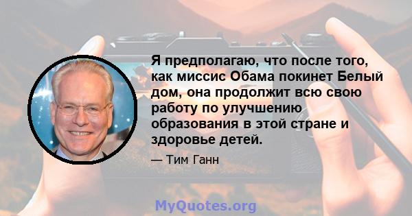 Я предполагаю, что после того, как миссис Обама покинет Белый дом, она продолжит всю свою работу по улучшению образования в этой стране и здоровье детей.