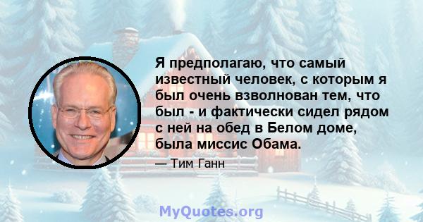 Я предполагаю, что самый известный человек, с которым я был очень взволнован тем, что был - и фактически сидел рядом с ней на обед в Белом доме, была миссис Обама.