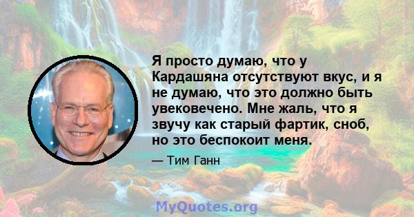 Я просто думаю, что у Кардашяна отсутствуют вкус, и я не думаю, что это должно быть увековечено. Мне жаль, что я звучу как старый фартик, сноб, но это беспокоит меня.