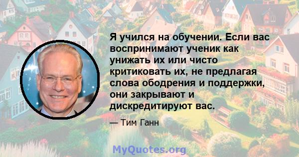 Я учился на обучении. Если вас воспринимают ученик как унижать их или чисто критиковать их, не предлагая слова ободрения и поддержки, они закрывают и дискредитируют вас.