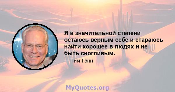 Я в значительной степени остаюсь верным себе и стараюсь найти хорошее в людях и не быть сногливым.