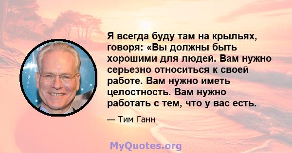 Я всегда буду там на крыльях, говоря: «Вы должны быть хорошими для людей. Вам нужно серьезно относиться к своей работе. Вам нужно иметь целостность. Вам нужно работать с тем, что у вас есть.