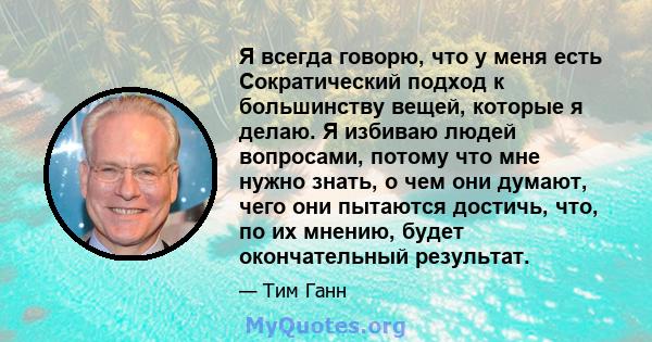 Я всегда говорю, что у меня есть Сократический подход к большинству вещей, которые я делаю. Я избиваю людей вопросами, потому что мне нужно знать, о чем они думают, чего они пытаются достичь, что, по их мнению, будет