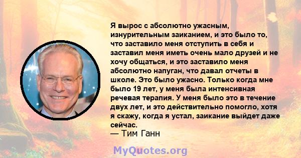 Я вырос с абсолютно ужасным, изнурительным заиканием, и это было то, что заставило меня отступить в себя и заставил меня иметь очень мало друзей и не хочу общаться, и это заставило меня абсолютно напуган, что давал