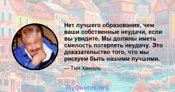 Нет лучшего образования, чем ваши собственные неудачи, если вы увидите. Мы должны иметь смелость потерпеть неудачу. Это доказательство того, что мы рискуем быть нашими лучшими.