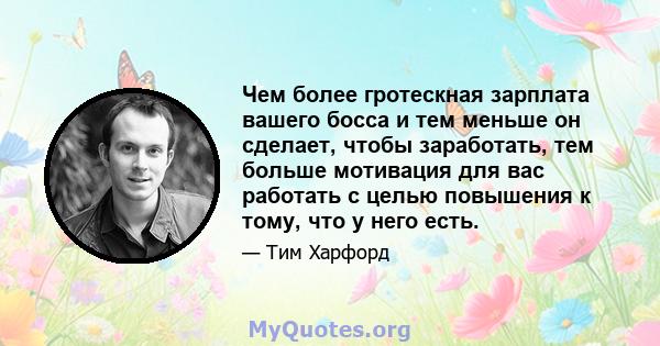 Чем более гротескная зарплата вашего босса и тем меньше он сделает, чтобы заработать, тем больше мотивация для вас работать с целью повышения к тому, что у него есть.