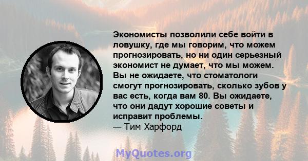 Экономисты позволили себе войти в ловушку, где мы говорим, что можем прогнозировать, но ни один серьезный экономист не думает, что мы можем. Вы не ожидаете, что стоматологи смогут прогнозировать, сколько зубов у вас