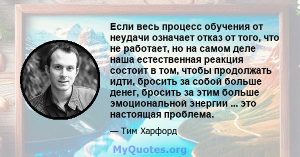 Если весь процесс обучения от неудачи означает отказ от того, что не работает, но на самом деле наша естественная реакция состоит в том, чтобы продолжать идти, бросить за собой больше денег, бросить за этим больше