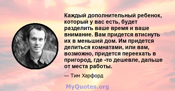 Каждый дополнительный ребенок, который у вас есть, будет разделить ваше время и ваше внимание. Вам придется втиснуть их в меньший дом. Им придется делиться комнатами, или вам, возможно, придется переехать в пригород,