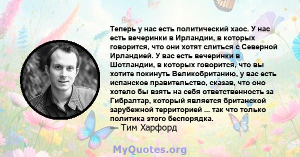 Теперь у нас есть политический хаос. У нас есть вечеринки в Ирландии, в которых говорится, что они хотят слиться с Северной Ирландией. У вас есть вечеринки в Шотландии, в которых говорится, что вы хотите покинуть