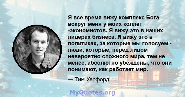 Я все время вижу комплекс Бога вокруг меня у моих коллег -экономистов. Я вижу это в наших лидерах бизнеса. Я вижу это в политиках, за которые мы голосуем - люди, которые, перед лицом невероятно сложного мира, тем не