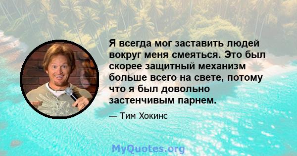 Я всегда мог заставить людей вокруг меня смеяться. Это был скорее защитный механизм больше всего на свете, потому что я был довольно застенчивым парнем.