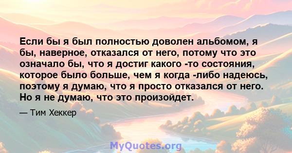 Если бы я был полностью доволен альбомом, я бы, наверное, отказался от него, потому что это означало бы, что я достиг какого -то состояния, которое было больше, чем я когда -либо надеюсь, поэтому я думаю, что я просто