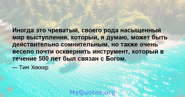 Иногда это чреватый, своего рода насыщенный мир выступления, который, я думаю, может быть действительно сомнительным, но также очень весело почти осквернить инструмент, который в течение 500 лет был связан с Богом.