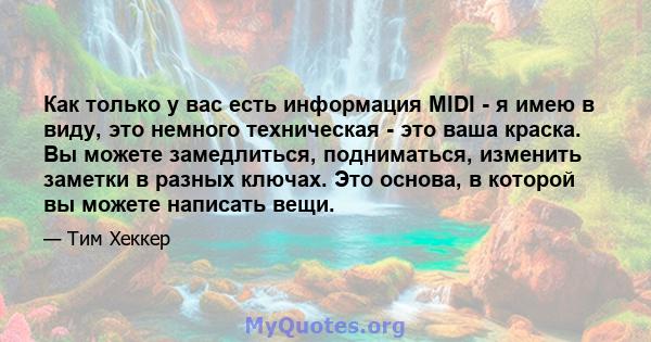 Как только у вас есть информация MIDI - я имею в виду, это немного техническая - это ваша краска. Вы можете замедлиться, подниматься, изменить заметки в разных ключах. Это основа, в которой вы можете написать вещи.