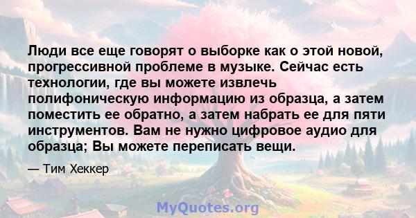 Люди все еще говорят о выборке как о этой новой, прогрессивной проблеме в музыке. Сейчас есть технологии, где вы можете извлечь полифоническую информацию из образца, а затем поместить ее обратно, а затем набрать ее для