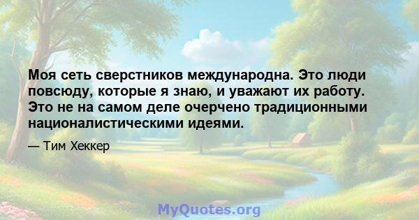 Моя сеть сверстников международна. Это люди повсюду, которые я знаю, и уважают их работу. Это не на самом деле очерчено традиционными националистическими идеями.