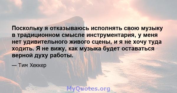 Поскольку я отказываюсь исполнять свою музыку в традиционном смысле инструментария, у меня нет удивительного живого сцены, и я не хочу туда ходить. Я не вижу, как музыка будет оставаться верной духу работы.