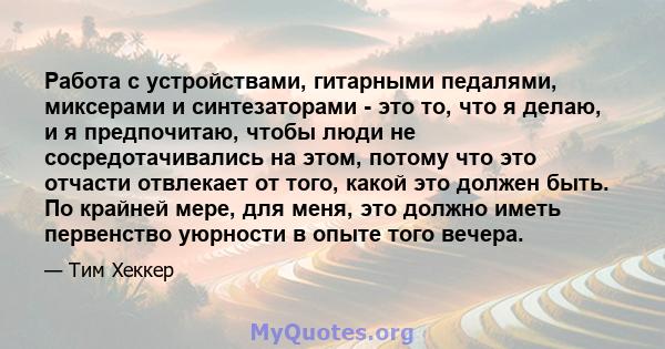 Работа с устройствами, гитарными педалями, миксерами и синтезаторами - это то, что я делаю, и я предпочитаю, чтобы люди не сосредотачивались на этом, потому что это отчасти отвлекает от того, какой это должен быть. По