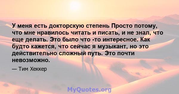 У меня есть докторскую степень Просто потому, что мне нравилось читать и писать, и не знал, что еще делать. Это было что -то интересное. Как будто кажется, что сейчас я музыкант, но это действительно сложный путь. Это