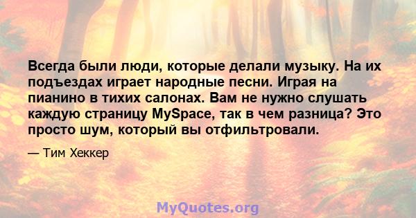 Всегда были люди, которые делали музыку. На их подъездах играет народные песни. Играя на пианино в тихих салонах. Вам не нужно слушать каждую страницу MySpace, так в чем разница? Это просто шум, который вы отфильтровали.