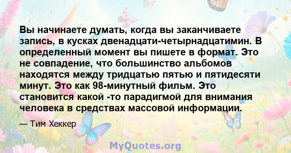 Вы начинаете думать, когда вы заканчиваете запись, в кусках двенадцати-четырнадцатимин. В определенный момент вы пишете в формат. Это не совпадение, что большинство альбомов находятся между тридцатью пятью и пятидесяти