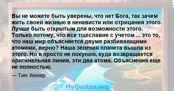 Вы не можете быть уверены, что нет Бога, так зачем жить своей жизнью в ненависти или отрицания этого. Лучше быть открытым для возможности этого. Только потому, что все тщеславие с учетом ... это то, что наш мир