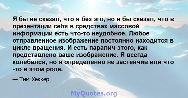 Я бы не сказал, что я без эго, но я бы сказал, что в презентации себя в средствах массовой информации есть что-то неудобное. Любое отправленное изображение постоянно находится в цикле вращения. И есть паралич этого, как 