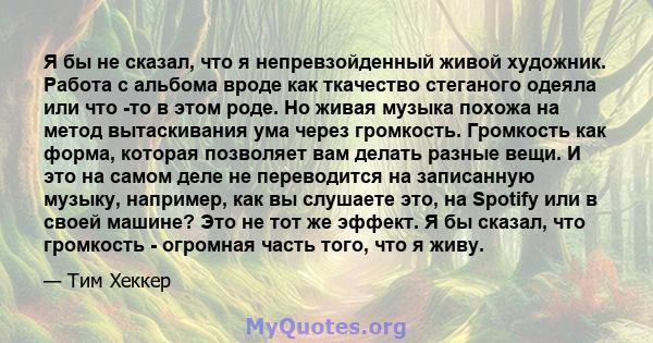 Я бы не сказал, что я непревзойденный живой художник. Работа с альбома вроде как ткачество стеганого одеяла или что -то в этом роде. Но живая музыка похожа на метод вытаскивания ума через громкость. Громкость как форма, 