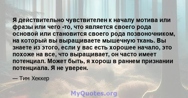 Я действительно чувствителен к началу мотива или фразы или чего -то, что является своего рода основой или становится своего рода позвоночником, на который вы выращиваете мышечную ткань. Вы знаете из этого, если у вас