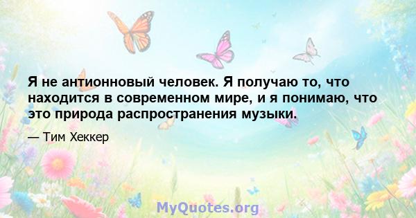 Я не антионновый человек. Я получаю то, что находится в современном мире, и я понимаю, что это природа распространения музыки.