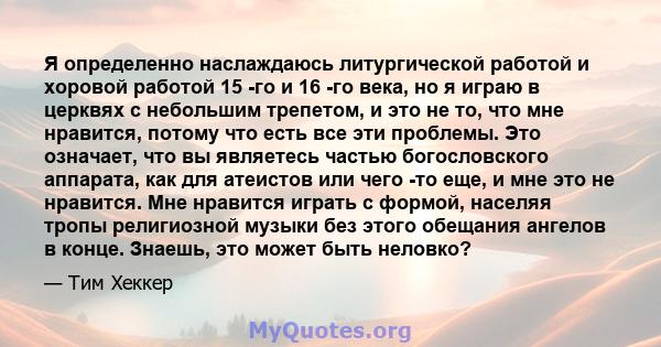 Я определенно наслаждаюсь литургической работой и хоровой работой 15 -го и 16 -го века, но я играю в церквях с небольшим трепетом, и это не то, что мне нравится, потому что есть все эти проблемы. Это означает, что вы