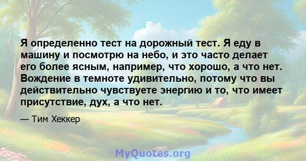 Я определенно тест на дорожный тест. Я еду в машину и посмотрю на небо, и это часто делает его более ясным, например, что хорошо, а что нет. Вождение в темноте удивительно, потому что вы действительно чувствуете энергию 