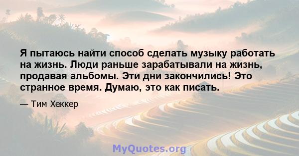 Я пытаюсь найти способ сделать музыку работать на жизнь. Люди раньше зарабатывали на жизнь, продавая альбомы. Эти дни закончились! Это странное время. Думаю, это как писать.