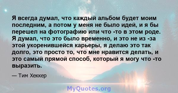 Я всегда думал, что каждый альбом будет моим последним, а потом у меня не было идей, и я бы перешел на фотографию или что -то в этом роде. Я думал, что это было временно, и это не из -за этой укоренившейся карьеры, я