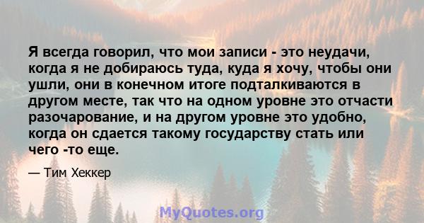 Я всегда говорил, что мои записи - это неудачи, когда я не добираюсь туда, куда я хочу, чтобы они ушли, они в конечном итоге подталкиваются в другом месте, так что на одном уровне это отчасти разочарование, и на другом