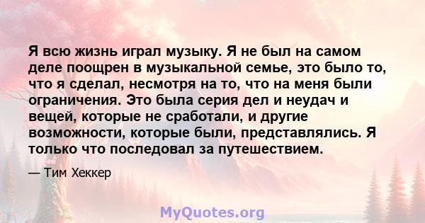 Я всю жизнь играл музыку. Я не был на самом деле поощрен в музыкальной семье, это было то, что я сделал, несмотря на то, что на меня были ограничения. Это была серия дел и неудач и вещей, которые не сработали, и другие