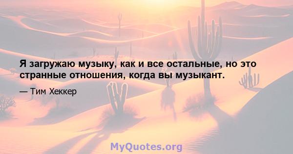 Я загружаю музыку, как и все остальные, но это странные отношения, когда вы музыкант.