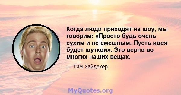 Когда люди приходят на шоу, мы говорим: «Просто будь очень сухим и не смешным. Пусть идея будет шуткой». Это верно во многих наших вещах.