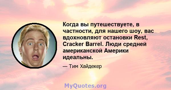 Когда вы путешествуете, в частности, для нашего шоу, вас вдохновляют остановки Rest, Cracker Barrel. Люди средней американской Америки идеальны.