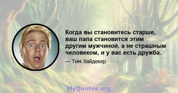 Когда вы становитесь старше, ваш папа становится этим другим мужчиной, а не страшным человеком, и у вас есть дружба.