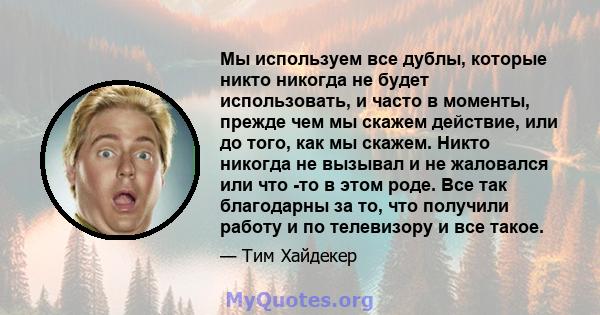 Мы используем все дублы, которые никто никогда не будет использовать, и часто в моменты, прежде чем мы скажем действие, или до того, как мы скажем. Никто никогда не вызывал и не жаловался или что -то в этом роде. Все