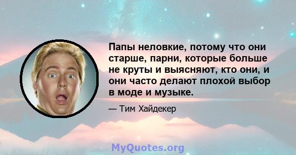 Папы неловкие, потому что они старше, парни, которые больше не круты и выясняют, кто они, и они часто делают плохой выбор в моде и музыке.